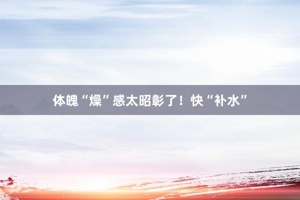 体魄“燥”感太昭彰了!快“补水”