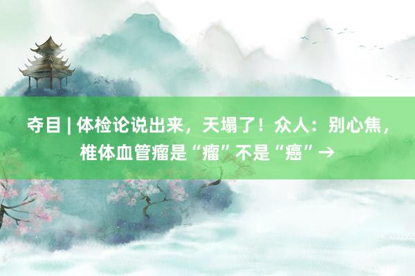 夺目 | 体检论说出来，天塌了！众人：别心焦，椎体血管瘤是“瘤”不是“癌”→