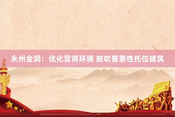 永州金洞：优化营商环境 鼓吹普惠性托位建筑