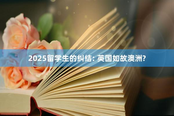 2025留学生的纠结: 英国如故澳洲?