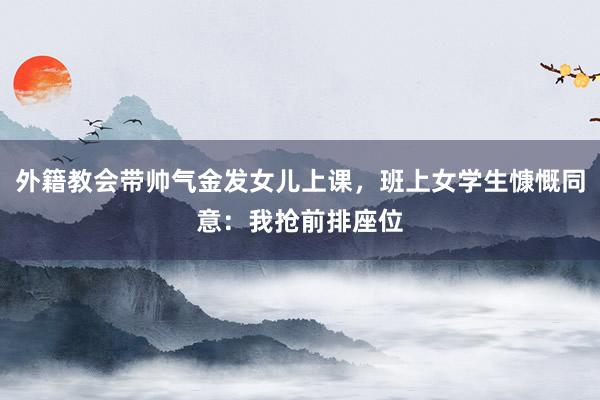 外籍教会带帅气金发女儿上课，班上女学生慷慨同意：我抢前排座位