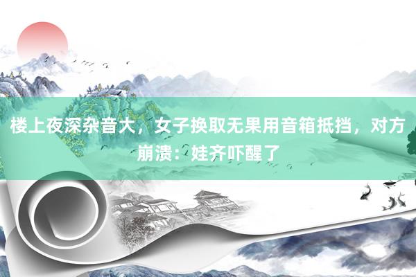 楼上夜深杂音大，女子换取无果用音箱抵挡，对方崩溃：娃齐吓醒了