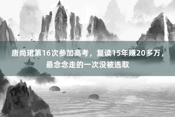 唐尚珺第16次参加高考，复读15年赚20多万，最念念走的一次没被选取