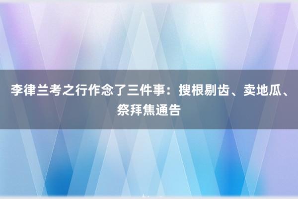 李律兰考之行作念了三件事：搜根剔齿、卖地瓜、祭拜焦通告