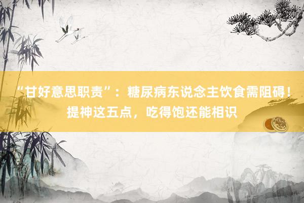 “甘好意思职责”：糖尿病东说念主饮食需阻碍！提神这五点，吃得饱还能相识