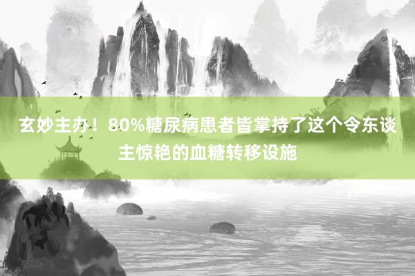 玄妙主办！80%糖尿病患者皆掌持了这个令东谈主惊艳的血糖转移设施