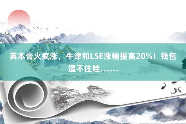 英本膏火疯涨，牛津和LSE涨幅提高20%！钱包遭不住哇……