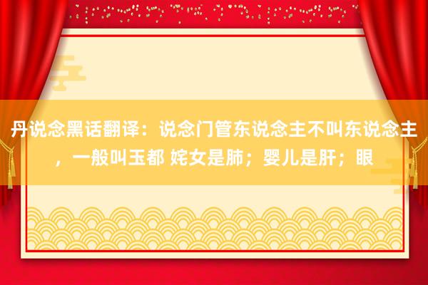 丹说念黑话翻译:说念门管东说念主不叫东说念主,一般叫玉都 姹女是肺;婴儿是肝;眼