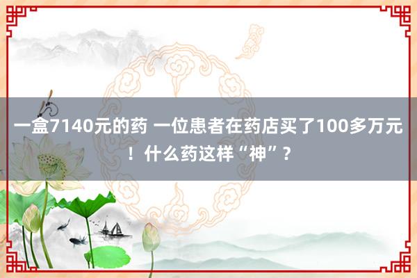 一盒7140元的药 一位患者在药店买了100多万元！什么药这样“神”？