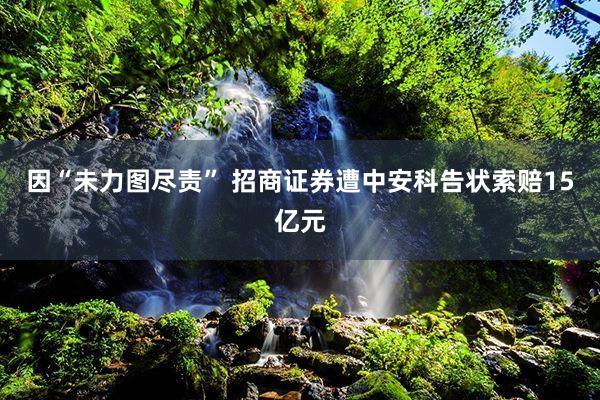 因“未力图尽责” 招商证券遭中安科告状索赔15亿元