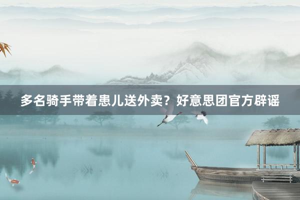 多名骑手带着患儿送外卖?好意思团官方辟谣