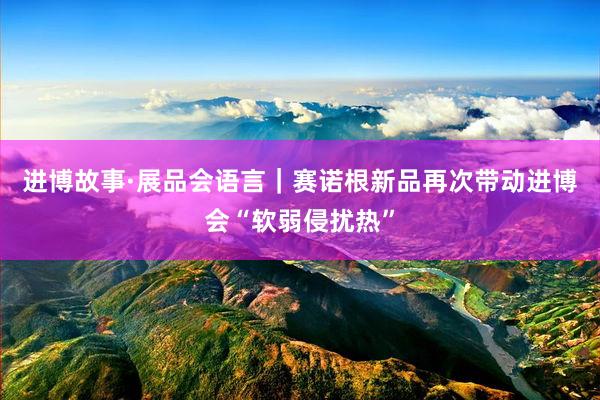 进博故事·展品会语言｜赛诺根新品再次带动进博会“软弱侵扰热”