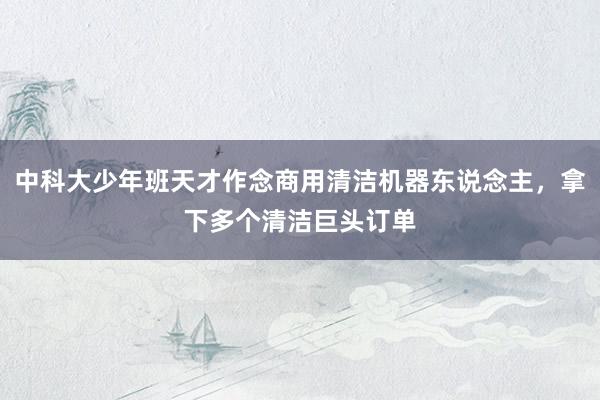 中科大少年班天才作念商用清洁机器东说念主，拿下多个清洁巨头订单