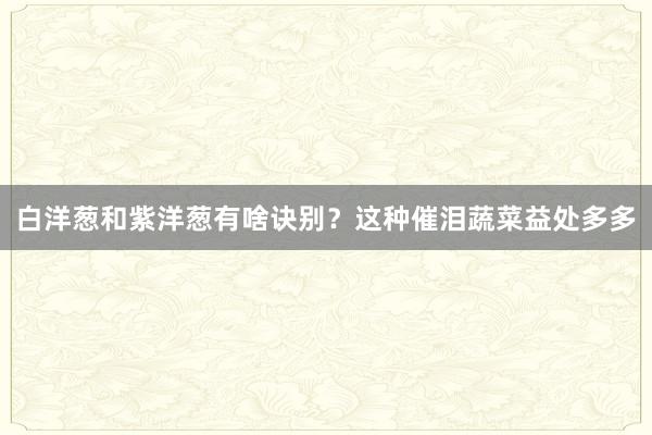 白洋葱和紫洋葱有啥诀别？这种催泪蔬菜益处多多