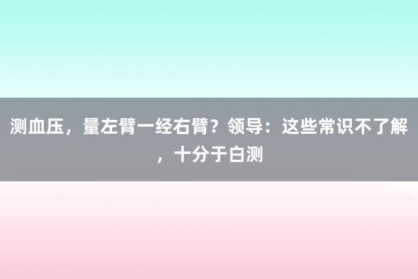 测血压，量左臂一经右臂？领导：这些常识不了解，十分于白测