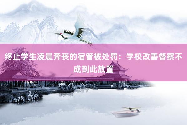 终止学生凌晨奔丧的宿管被处罚：学校改善督察不成到此放置