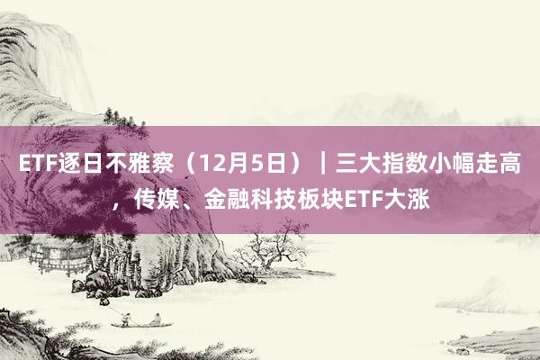 ETF逐日不雅察（12月5日）｜三大指数小幅走高，传媒、金融科技板块ETF大涨