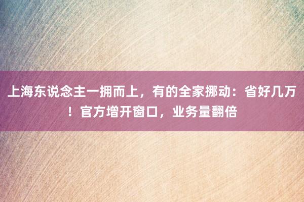 上海东说念主一拥而上，有的全家挪动：省好几万！官方增开窗口，业务量翻倍
