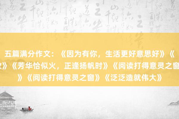 五篇满分作文：《因为有你，生活更好意思好》《走过波折，走向收效》《芳华恰似火，正逢扬帆时》《阅读打得意灵之窗》《泛泛造就伟大》