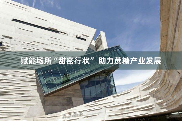 赋能场所“甜密行状” 助力蔗糖产业发展