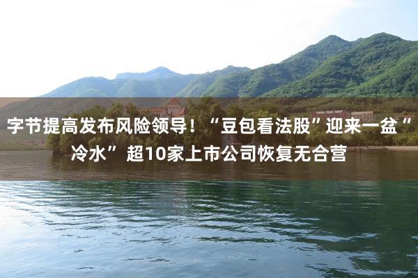 字节提高发布风险领导！“豆包看法股”迎来一盆“冷水” 超10家上市公司恢复无合营