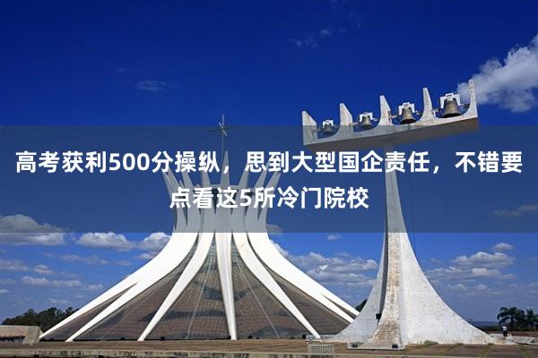 高考获利500分操纵，思到大型国企责任，不错要点看这5所冷门院校